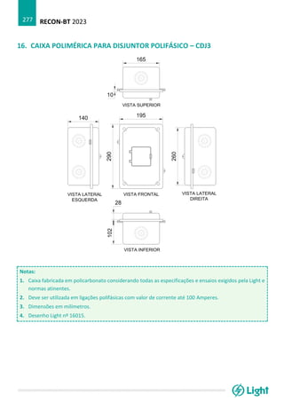 RECON-BT 2023
277
16. CAIXA POLIMÉRICA PARA DISJUNTOR POLIFÁSICO – CDJ3
Notas:
1. Caixa fabricada em policarbonato considerando todas as especificações e ensaios exigidos pela Light e
normas atinentes.
2. Deve ser utilizada em ligações polifásicas com valor de corrente até 100 Amperes.
3. Dimensões em milímetros.
4. Desenho Light nº 16015.
 