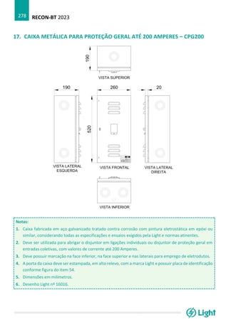RECON-BT 2023
278
17. CAIXA METÁLICA PARA PROTEÇÃO GERAL ATÉ 200 AMPERES – CPG200
Notas:
1. Caixa fabricada em aço galvanizado tratado contra corrosão com pintura eletrostática em epóxi ou
similar, considerando todas as especificações e ensaios exigidos pela Light e normas atinentes.
2. Deve ser utilizada para abrigar o disjuntor em ligações individuais ou disjuntor de proteção geral em
entradas coletivas, com valores de corrente até 200 Amperes.
3. Deve possuir marcação na face inferior, na face superior e nas laterais para emprego de eletrodutos.
4. A porta da caixa deve ser estampada, em alto relevo, com a marca Light e possuir placa de identificação
conforme figura do item 54.
5. Dimensões em milímetros.
6. Desenho Light nº 16016.
 