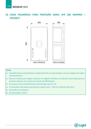 RECON-BT 2023
279
18. CAIXA POLIMÉRICA PARA PROTEÇÃO GERAL ATÉ 200 AMPERES –
CPG200-P
Notas:
1. Caixa fabricada em policarbonato considerando todas as especificações e ensaios exigidos pela Light e
normas atinentes.
2. Deve ser utilizada para abrigar o disjuntor em ligações individuais ou disjuntor de proteção geral em
entradas coletivas, com valores de corrente até 200 Amperes.
3. Deve possuir placa de identificação conforme figura do item 54.
4. As dimensões informadas neste desenho, podem variar  10% em função do fabricante.
5. Dimensões em milímetros.
6. Desenho Light nº 16017.
 