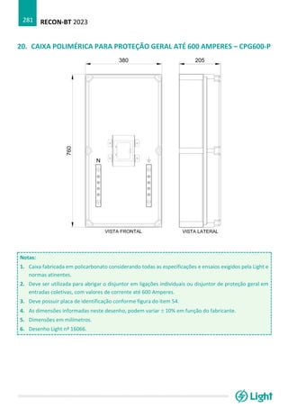 RECON-BT 2023
281
20. CAIXA POLIMÉRICA PARA PROTEÇÃO GERAL ATÉ 600 AMPERES – CPG600-P
Notas:
1. Caixa fabricada em policarbonato considerando todas as especificações e ensaios exigidos pela Light e
normas atinentes.
2. Deve ser utilizada para abrigar o disjuntor em ligações individuais ou disjuntor de proteção geral em
entradas coletivas, com valores de corrente até 600 Amperes.
3. Deve possuir placa de identificação conforme figura do item 54.
4. As dimensões informadas neste desenho, podem variar  10% em função do fabricante.
5. Dimensões em milímetros.
6. Desenho Light nº 16066.
 