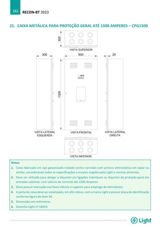 RECON-BT 2023
282
21. CAIXA METÁLICA PARA PROTEÇÃO GERAL ATÉ 1500 AMPERES – CPG1500
Notas:
1. Caixa fabricada em aço galvanizado tratado contra corrosão com pintura eletrostática em epóxi ou
similar, considerando todas as especificações e ensaios exigidos pela Light e normas atinentes.
2. Deve ser utilizada para abrigar o disjuntor em ligações individuais ou disjuntor de proteção geral em
entradas coletivas, com valores de corrente até 1500 Amperes.
3. Deve possuir marcação nas faces inferior e superior para emprego de eletrodutos.
4. A porta da caixa deve ser estampada, em alto relevo, com a marca Light e possuir placa de identificação
conforme figura do item 54.
5. Dimensões em milímetros.
6. Desenho Light nº 16019.
 