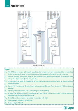 RECON-BT 2023
292
Notas:
1. Painel fabricado em aço galvanizado tratado contra corrosão com pintura eletrostática em epóxi ou
similar, considerando todas as especificações e ensaios exigidos pela Light e normas atinentes.
2. Deve ser utilizado em ligações coletivas com unidades consumidoras monofásicas ou polifásicas com
valores de corrente individual até 63 Amperes.
3. Os condutores do ramal de conexão ou de entrada devem ingressar diretamente no compartimento
para barramentos.
4. O centro do visor superior do painel, para leitura da medição, deve ficar no máximo 1700 mm do piso
acabado.
5. O painel pode ser fabricado sem a proteção geral (modelo PMD).
6. As portas do painel devem ser estampadas, em alto relevo, com a marca Light e possuir placa de
identificação conforme figura do item 54.
7. Os medidores de energia são fornecidos e instalados pela Light.
8. Dimensões em milímetros e polegadas.
9. Desenho Light nº 16048.
 