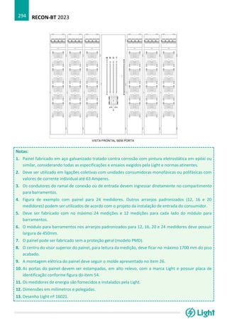 RECON-BT 2023
294
Notas:
1. Painel fabricado em aço galvanizado tratado contra corrosão com pintura eletrostática em epóxi ou
similar, considerando todas as especificações e ensaios exigidos pela Light e normas atinentes.
2. Deve ser utilizado em ligações coletivas com unidades consumidoras monofásicas ou polifásicas com
valores de corrente individual até 63 Amperes.
3. Os condutores do ramal de conexão ou de entrada devem ingressar diretamente no compartimento
para barramentos.
4. Figura de exemplo com painel para 24 medidores. Outros arranjos padronizados (12, 16 e 20
medidores) podem ser utilizados de acordo com o projeto da instalação de entrada do consumidor.
5. Deve ser fabricado com no máximo 24 medições e 12 medições para cada lado do módulo para
barramentos.
6. O módulo para barramentos nos arranjos padronizados para 12, 16, 20 e 24 medidores deve possuir
largura de 450mm.
7. O painel pode ser fabricado sem a proteção geral (modelo PMD).
8. O centro do visor superior do painel, para leitura da medição, deve ficar no máximo 1700 mm do piso
acabado.
9. A montagem elétrica do painel deve seguir o molde apresentado no item 26.
10. As portas do painel devem ser estampadas, em alto relevo, com a marca Light e possuir placa de
identificação conforme figura do item 54.
11. Os medidores de energia são fornecidos e instalados pela Light.
12. Dimensões em milímetros e polegadas.
13. Desenho Light nº 16021.
 