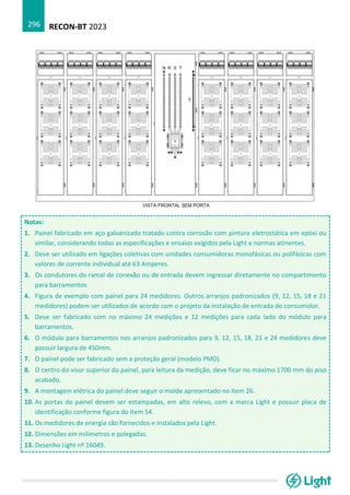 RECON-BT 2023
296
Notas:
1. Painel fabricado em aço galvanizado tratado contra corrosão com pintura eletrostática em epóxi ou
similar, considerando todas as especificações e ensaios exigidos pela Light e normas atinentes.
2. Deve ser utilizado em ligações coletivas com unidades consumidoras monofásicas ou polifásicas com
valores de corrente individual até 63 Amperes.
3. Os condutores do ramal de conexão ou de entrada devem ingressar diretamente no compartimento
para barramentos.
4. Figura de exemplo com painel para 24 medidores. Outros arranjos padronizados (9, 12, 15, 18 e 21
medidores) podem ser utilizados de acordo com o projeto da instalação de entrada do consumidor.
5. Deve ser fabricado com no máximo 24 medições e 12 medições para cada lado do módulo para
barramentos.
6. O módulo para barramentos nos arranjos padronizados para 9, 12, 15, 18, 21 e 24 medidores deve
possuir largura de 450mm.
7. O painel pode ser fabricado sem a proteção geral (modelo PMD).
8. O centro do visor superior do painel, para leitura da medição, deve ficar no máximo 1700 mm do piso
acabado.
9. A montagem elétrica do painel deve seguir o molde apresentado no item 26.
10. As portas do painel devem ser estampadas, em alto relevo, com a marca Light e possuir placa de
identificação conforme figura do item 54.
11. Os medidores de energia são fornecidos e instalados pela Light.
12. Dimensões em milímetros e polegadas.
13. Desenho Light nº 16049.
 