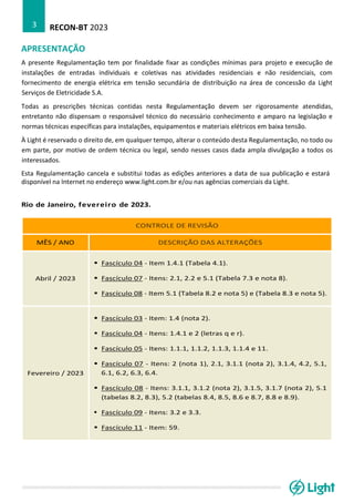 RECON-BT 2023
3
APRESENTAÇÃO
A presente Regulamentação tem por finalidade fixar as condições mínimas para projeto e execução de
instalações de entradas individuais e coletivas nas atividades residenciais e não residenciais, com
fornecimento de energia elétrica em tensão secundária de distribuição na área de concessão da Light
Serviços de Eletricidade S.A.
Todas as prescrições técnicas contidas nesta Regulamentação devem ser rigorosamente atendidas,
entretanto não dispensam o responsável técnico do necessário conhecimento e amparo na legislação e
normas técnicas específicas para instalações, equipamentos e materiais elétricos em baixa tensão.
À Light é reservado o direito de, em qualquer tempo, alterar o conteúdo desta Regulamentação, no todo ou
em parte, por motivo de ordem técnica ou legal, sendo nesses casos dada ampla divulgação a todos os
interessados.
Esta Regulamentação cancela e substitui todas as edições anteriores a data de sua publicação e estará
disponível na Internet no endereço www.light.com.br e/ou nas agências comerciais da Light.
Rio de Janeiro, fevereiro de 2023.
CONTROLE DE REVISÃO
MÊS / ANO DESCRIÇÃO DAS ALTERAÇÕES
Abril / 2023
▪ Fascículo 04 - Item 1.4.1 (Tabela 4.1).
▪ Fascículo 07 - Itens: 2.1, 2.2 e 5.1 (Tabela 7.3 e nota 8).
▪ Fascículo 08 - Item 5.1 (Tabela 8.2 e nota 5) e (Tabela 8.3 e nota 5).
Fevereiro / 2023
▪ Fascículo 03 - Item: 1.4 (nota 2).
▪ Fascículo 04 - Itens: 1.4.1 e 2 (letras q e r).
▪ Fascículo 05 - Itens: 1.1.1, 1.1.2, 1.1.3, 1.1.4 e 11.
▪ Fascículo 07 - Itens: 2 (nota 1), 2.1, 3.1.1 (nota 2), 3.1.4, 4.2, 5.1,
6.1, 6.2, 6.3, 6.4.
▪ Fascículo 08 - Itens: 3.1.1, 3.1.2 (nota 2), 3.1.5, 3.1.7 (nota 2), 5.1
(tabelas 8.2, 8.3), 5.2 (tabelas 8.4, 8.5, 8.6 e 8.7, 8.8 e 8.9).
▪ Fascículo 09 - Itens: 3.2 e 3.3.
▪ Fascículo 11 - Item: 59.
 