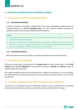 RECON-BT 2023
30
1. LIMITES DE FORNECIMENTO DE ENERGIA ELÉTRICA
1.1. EM RELAÇÃO AO NÚMERO DE UNIDADES CONSUMIDORAS
1.1.1. EM ENTRADA INDIVIDUAL
O limite de unidades consumidoras, compreendidas numa mesma propriedade atendidas através de
entradas individuais, em rede de distribuição aérea, é de até 4 (quatro) unidades monofásicas ou
polifásicas, sendo o limite de carga individual de até 24 kVA (63 A).
Notas:
1. O consumidor pode adotar para as mesmas quantidades estabelecidas acima, o atendimento
através de entrada coletiva (painel).
2. Os limites e condições acima estabelecidos referem-se apenas a ligações atendidas por rede de
distribuição aérea. Para as ligações atendidas por rede de distribuição subterrânea, os limites ficam
restritos a uma ligação, monofásica ou polifásica, por propriedade.
1.1.2. EM ENTRADA COLETIVA
Não há restrição do número de unidades consumidoras atendíveis através de entrada coletiva.
1.2. EM RELAÇÃO AO TIPO DE MEDIÇÃO
O limite de demanda para o fornecimento com medição direta em baixa tensão urbana é de 76 kVA
(220/127 V) ou 131 kVA (380/220 V). Para demandas superiores a medição será indireta, através de
transformadores de corrente (TC).
Para regiões atendidas através de rede distribuição rural, a ligação será monofásica a 2 ou a 3 fios ligadas
em sistema 230-115 V, a demanda máxima para o fornecimento estará limitada a 4 kVA em 115 V e 14 kVA
em 230-115 V.
1.3. EM RELAÇÃO À DEMANDA DA INSTALAÇÃO E DEFINIÇÃO DO TIPO DE ATENDIMENTO
De acordo com a configuração da rede de distribuição existente na área do atendimento e da demanda
avaliada da entrada individual ou coletiva, o atendimento pode ser definido conforme a seguir:
 