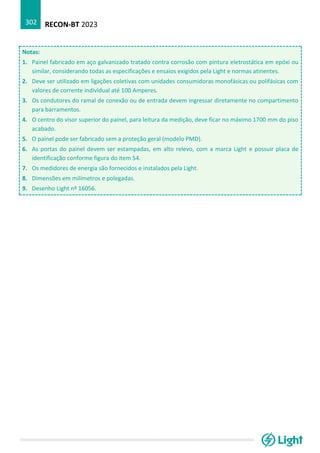 RECON-BT 2023
302
Notas:
1. Painel fabricado em aço galvanizado tratado contra corrosão com pintura eletrostática em epóxi ou
similar, considerando todas as especificações e ensaios exigidos pela Light e normas atinentes.
2. Deve ser utilizado em ligações coletivas com unidades consumidoras monofásicas ou polifásicas com
valores de corrente individual até 100 Amperes.
3. Os condutores do ramal de conexão ou de entrada devem ingressar diretamente no compartimento
para barramentos.
4. O centro do visor superior do painel, para leitura da medição, deve ficar no máximo 1700 mm do piso
acabado.
5. O painel pode ser fabricado sem a proteção geral (modelo PMD).
6. As portas do painel devem ser estampadas, em alto relevo, com a marca Light e possuir placa de
identificação conforme figura do item 54.
7. Os medidores de energia são fornecidos e instalados pela Light.
8. Dimensões em milímetros e polegadas.
9. Desenho Light nº 16056.
 