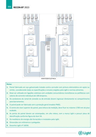 RECON-BT 2023
306
Notas:
1. Painel fabricado em aço galvanizado tratado contra corrosão com pintura eletrostática em epóxi ou
similar, considerando todas as especificações e ensaios exigidos pela Light e normas atinentes.
2. Deve ser utilizado em ligações coletivas com unidades consumidoras monofásicas ou polifásicas com
valores de corrente individual até 100 Amperes.
3. Os condutores do ramal de conexão ou de entrada devem ingressar diretamente no compartimento
para barramentos.
4. O painel pode ser fabricado sem a proteção geral (modelo PMD).
5. O centro do visor superior do painel, para leitura da medição, deve ficar no máximo 1700 mm do piso
acabado.
6. As portas do painel devem ser estampadas, em alto relevo, com a marca Light e possuir placa de
identificação conforme figura do item 54.
7. Os medidores de energia são fornecidos e instalados pela Light.
8. Dimensões em milímetros e polegadas.
9. Desenho Light nº 16058.
 