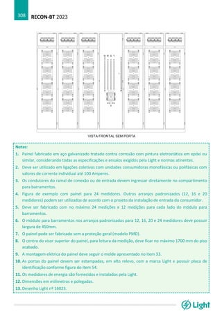 RECON-BT 2023
308
Notas:
1. Painel fabricado em aço galvanizado tratado contra corrosão com pintura eletrostática em epóxi ou
similar, considerando todas as especificações e ensaios exigidos pela Light e normas atinentes.
2. Deve ser utilizado em ligações coletivas com unidades consumidoras monofásicas ou polifásicas com
valores de corrente individual até 100 Amperes.
3. Os condutores do ramal de conexão ou de entrada devem ingressar diretamente no compartimento
para barramentos.
4. Figura de exemplo com painel para 24 medidores. Outros arranjos padronizados (12, 16 e 20
medidores) podem ser utilizados de acordo com o projeto da instalação de entrada do consumidor.
5. Deve ser fabricado com no máximo 24 medições e 12 medições para cada lado do módulo para
barramentos.
6. O módulo para barramentos nos arranjos padronizados para 12, 16, 20 e 24 medidores deve possuir
largura de 450mm.
7. O painel pode ser fabricado sem a proteção geral (modelo PMD).
8. O centro do visor superior do painel, para leitura da medição, deve ficar no máximo 1700 mm do piso
acabado.
9. A montagem elétrica do painel deve seguir o molde apresentado no item 33.
10. As portas do painel devem ser estampadas, em alto relevo, com a marca Light e possuir placa de
identificação conforme figura do item 54.
11. Os medidores de energia são fornecidos e instalados pela Light.
12. Dimensões em milímetros e polegadas.
13. Desenho Light nº 16023.
 
