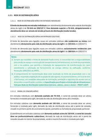 RECON-BT 2023
31
1.3.1. REDE DE DISTRIBUIÇÃO AÉREA
1.3.1.1. REDE DE DISTRIBUIÇÃO AÉREA EM ENTRADAS INDIVIDUAIS
O limite de demanda em entradas individuais com atendimento diretamente pela rede de distribuição
aérea da Light é de 76 kVA em 220/127 V. Para demanda superior a 76 kVA, obrigatoriamente o
atendimento deve ser através de tensão primaria de distribuição (media tensão).
1.3.1.2. REDE DE DISTRIBUIÇÃO AÉREA EM ENTRADAS COLETIVAS
O limite de demanda para ligações novas em entradas coletivas não residenciais ou mistas com
atendimento diretamente pela rede de distribuição aérea da Light é de 225 kVA em 220/127 V.
O limite de demanda para ligações novas em entradas coletivas exclusivamente residenciais com
atendimento diretamente pela rede de distribuição aérea da Light é de 300 kVA em 220/127 V.
Notas:
1. Sempre que excedido o limite de demanda fixado acima, o consumidor tem a responsabilidade
pela cessão de espaço e construção de compartimento (infraestrutura), no limite da propriedade
com a via pública, que permita a instalação de equipamentos de transformação etc. para
atendimento a solicitação de fornecimento de energia elétrica da edificação, conforme
Resolução 1000/2021 da ANEEL.
2. O compartimento de transformação deve estar localizado no limite de propriedade com a via
pública, respeitada a legislação de ocupação de solo vigente, no pavimento térreo, em local de livre
e fácil acesso, em condições adequadas de iluminação, ventilação e segurança de acordo com as
dimensões e especificações contidas na Especificação para Projeto e Construção de Infraestrutura
Civil para Rede de Distribuição Subterrânea (câmaras, cabines, caixas e dutos) – PROCT-LIGHT.
1.3.1.3. RAMAL DE CONEXÃO AÉREO
Em entradas individuais com demanda avaliada até 76 kVA, o ramal de conexão deve ser aéreo,
fornecido e instalado pela Light, derivado da rede de distribuição aérea até a medição.
Em entradas coletivas com demanda avaliada até 150 kVA, o ramal de conexão deve ser aéreo,
fornecido e instalado pela Light, derivado da rede de distribuição aérea até o ponto de conexão,
situado no primeiro ponto de ancoramento (poste, pontalete ou fachada) da propriedade particular.
O atendimento em entradas coletivas com demanda avaliada acima de 150 kVA, o ramal de conexão
deve ser preferencialmente subterrâneo, derivado da rede de distribuição aérea até o ponto de
conexão situado no interior da propriedade, sendo o mesmo fornecido e instalado pela Light.
 