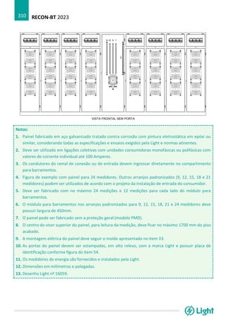 RECON-BT 2023
310
Notas:
1. Painel fabricado em aço galvanizado tratado contra corrosão com pintura eletrostática em epóxi ou
similar, considerando todas as especificações e ensaios exigidos pela Light e normas atinentes.
2. Deve ser utilizado em ligações coletivas com unidades consumidoras monofásicas ou polifásicas com
valores de corrente individual até 100 Amperes.
3. Os condutores do ramal de conexão ou de entrada devem ingressar diretamente no compartimento
para barramentos.
4. Figura de exemplo com painel para 24 medidores. Outros arranjos padronizados (9, 12, 15, 18 e 21
medidores) podem ser utilizados de acordo com o projeto da instalação de entrada do consumidor.
5. Deve ser fabricado com no máximo 24 medições e 12 medições para cada lado do módulo para
barramentos.
6. O módulo para barramentos nos arranjos padronizados para 9, 12, 15, 18, 21 e 24 medidores deve
possuir largura de 450mm.
7. O painel pode ser fabricado sem a proteção geral (modelo PMD).
8. O centro do visor superior do painel, para leitura da medição, deve ficar no máximo 1700 mm do piso
acabado.
9. A montagem elétrica do painel deve seguir o molde apresentado no item 33.
10. As portas do painel devem ser estampadas, em alto relevo, com a marca Light e possuir placa de
identificação conforme figura do item 54.
11. Os medidores de energia são fornecidos e instalados pela Light.
12. Dimensões em milímetros e polegadas.
13. Desenho Light nº 16059.
 
