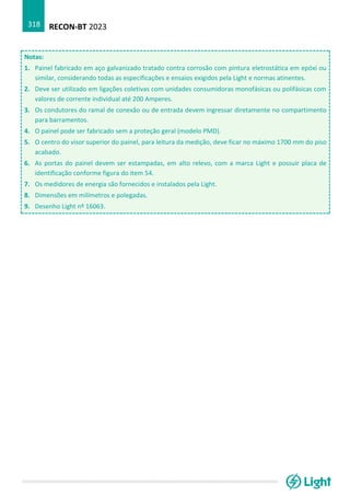 RECON-BT 2023
318
Notas:
1. Painel fabricado em aço galvanizado tratado contra corrosão com pintura eletrostática em epóxi ou
similar, considerando todas as especificações e ensaios exigidos pela Light e normas atinentes.
2. Deve ser utilizado em ligações coletivas com unidades consumidoras monofásicas ou polifásicas com
valores de corrente individual até 200 Amperes.
3. Os condutores do ramal de conexão ou de entrada devem ingressar diretamente no compartimento
para barramentos.
4. O painel pode ser fabricado sem a proteção geral (modelo PMD).
5. O centro do visor superior do painel, para leitura da medição, deve ficar no máximo 1700 mm do piso
acabado.
6. As portas do painel devem ser estampadas, em alto relevo, com a marca Light e possuir placa de
identificação conforme figura do item 54.
7. Os medidores de energia são fornecidos e instalados pela Light.
8. Dimensões em milímetros e polegadas.
9. Desenho Light nº 16063.
 