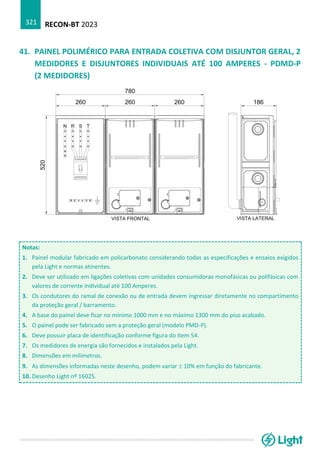 RECON-BT 2023
321
41. PAINEL POLIMÉRICO PARA ENTRADA COLETIVA COM DISJUNTOR GERAL, 2
MEDIDORES E DISJUNTORES INDIVIDUAIS ATÉ 100 AMPERES - PDMD-P
(2 MEDIDORES)
Notas:
1. Painel modular fabricado em policarbonato considerando todas as especificações e ensaios exigidos
pela Light e normas atinentes.
2. Deve ser utilizado em ligações coletivas com unidades consumidoras monofásicas ou polifásicas com
valores de corrente individual até 100 Amperes.
3. Os condutores do ramal de conexão ou de entrada devem ingressar diretamente no compartimento
da proteção geral / barramento.
4. A base do painel deve ficar no mínimo 1000 mm e no máximo 1300 mm do piso acabado.
5. O painel pode ser fabricado sem a proteção geral (modelo PMD-P).
6. Deve possuir placa de identificação conforme figura do item 54.
7. Os medidores de energia são fornecidos e instalados pela Light.
8. Dimensões em milímetros.
9. As dimensões informadas neste desenho, podem variar  10% em função do fabricante.
10. Desenho Light nº 16025.
 