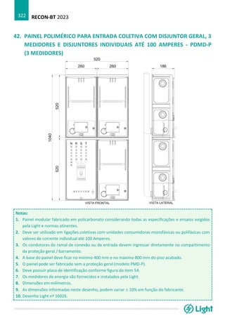 RECON-BT 2023
322
42. PAINEL POLIMÉRICO PARA ENTRADA COLETIVA COM DISJUNTOR GERAL, 3
MEDIDORES E DISJUNTORES INDIVIDUAIS ATÉ 100 AMPERES - PDMD-P
(3 MEDIDORES)
Notas:
1. Painel modular fabricado em policarbonato considerando todas as especificações e ensaios exigidos
pela Light e normas atinentes.
2. Deve ser utilizado em ligações coletivas com unidades consumidoras monofásicas ou polifásicas com
valores de corrente individual até 100 Amperes.
3. Os condutores do ramal de conexão ou de entrada devem ingressar diretamente no compartimento
da proteção geral / barramento.
4. A base do painel deve ficar no mínimo 400 mm e no máximo 800 mm do piso acabado.
5. O painel pode ser fabricado sem a proteção geral (modelo PMD-P).
6. Deve possuir placa de identificação conforme figura do item 54.
7. Os medidores de energia são fornecidos e instalados pela Light.
8. Dimensões em milímetros.
9. As dimensões informadas neste desenho, podem variar  10% em função do fabricante.
10. Desenho Light nº 16026.
 