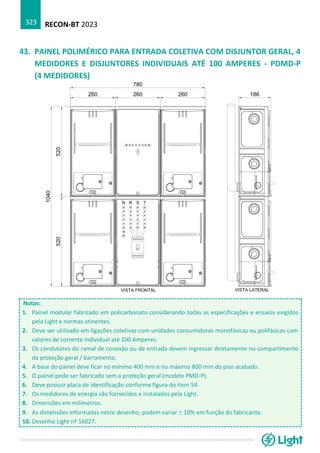 RECON-BT 2023
323
43. PAINEL POLIMÉRICO PARA ENTRADA COLETIVA COM DISJUNTOR GERAL, 4
MEDIDORES E DISJUNTORES INDIVIDUAIS ATÉ 100 AMPERES - PDMD-P
(4 MEDIDORES)
Notas:
1. Painel modular fabricado em policarbonato considerando todas as especificações e ensaios exigidos
pela Light e normas atinentes.
2. Deve ser utilizado em ligações coletivas com unidades consumidoras monofásicas ou polifásicas com
valores de corrente individual até 100 Amperes.
3. Os condutores do ramal de conexão ou de entrada devem ingressar diretamente no compartimento
da proteção geral / barramento.
4. A base do painel deve ficar no mínimo 400 mm e no máximo 800 mm do piso acabado.
5. O painel pode ser fabricado sem a proteção geral (modelo PMD-P).
6. Deve possuir placa de identificação conforme figura do item 54.
7. Os medidores de energia são fornecidos e instalados pela Light.
8. Dimensões em milímetros.
9. As dimensões informadas neste desenho, podem variar  10% em função do fabricante.
10. Desenho Light nº 16027.
 