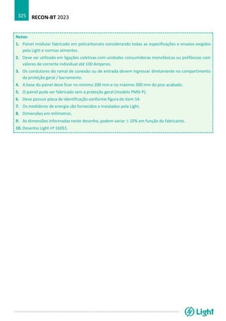 RECON-BT 2023
325
Notas:
1. Painel modular fabricado em policarbonato considerando todas as especificações e ensaios exigidos
pela Light e normas atinentes.
2. Deve ser utilizado em ligações coletivas com unidades consumidoras monofásicas ou polifásicas com
valores de corrente individual até 100 Amperes.
3. Os condutores do ramal de conexão ou de entrada devem ingressar diretamente no compartimento
da proteção geral / barramento.
4. A base do painel deve ficar no mínimo 200 mm e no máximo 300 mm do piso acabado.
5. O painel pode ser fabricado sem a proteção geral (modelo PMD-P).
6. Deve possuir placa de identificação conforme figura do item 54.
7. Os medidores de energia são fornecidos e instalados pela Light.
8. Dimensões em milímetros.
9. As dimensões informadas neste desenho, podem variar  10% em função do fabricante.
10. Desenho Light nº 16051.
 