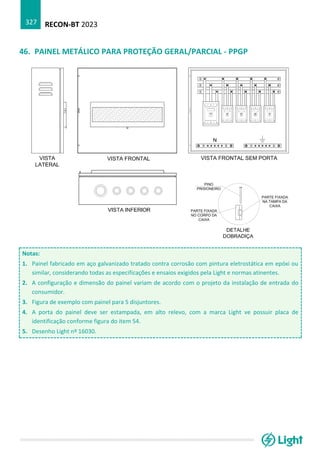 RECON-BT 2023
327
46. PAINEL METÁLICO PARA PROTEÇÃO GERAL/PARCIAL - PPGP
Notas:
1. Painel fabricado em aço galvanizado tratado contra corrosão com pintura eletrostática em epóxi ou
similar, considerando todas as especificações e ensaios exigidos pela Light e normas atinentes.
2. A configuração e dimensão do painel variam de acordo com o projeto da instalação de entrada do
consumidor.
3. Figura de exemplo com painel para 5 disjuntores.
4. A porta do painel deve ser estampada, em alto relevo, com a marca Light ve possuir placa de
identificação conforme figura do item 54.
5. Desenho Light nº 16030.
 