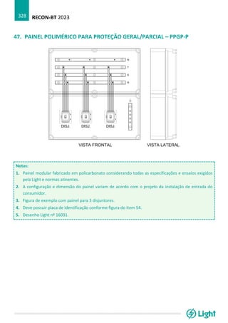 RECON-BT 2023
328
47. PAINEL POLIMÉRICO PARA PROTEÇÃO GERAL/PARCIAL – PPGP-P
Notas:
1. Painel modular fabricado em policarbonato considerando todas as especificações e ensaios exigidos
pela Light e normas atinentes.
2. A configuração e dimensão do painel variam de acordo com o projeto da instalação de entrada do
consumidor.
3. Figura de exemplo com painel para 3 disjuntores.
4. Deve possuir placa de identificação conforme figura do item 54.
5. Desenho Light nº 16031.
 