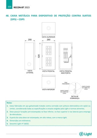 RECON-BT 2023
329
48. CAIXA METÁLICA PARA DISPOSITIVO DE PROTEÇÃO CONTRA SURTOS
(DPS) – CDPS
Notas:
1. Caixa fabricada em aço galvanizado tratado contra corrosão com pintura eletrostática em epóxi ou
similar, considerando todas as especificações e ensaios exigidos pela Light e normas atinentes.
2. Deve possuir furações pré-estampadas na face inferior, na face superior e nas laterais para emprego
de eletrodutos.
3. A porta da caixa deve ser estampada, em alto relevo, com a marca Light.
4. Dimensões em milímetros.
5. Desenho Light nº 16032.
 