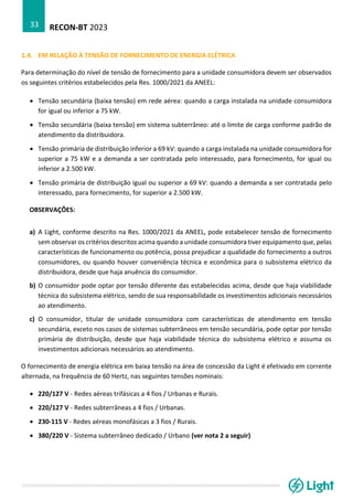 RECON-BT 2023
33
1.4. EM RELAÇÃO À TENSÃO DE FORNECIMENTO DE ENERGIA ELÉTRICA
Para determinação do nível de tensão de fornecimento para a unidade consumidora devem ser observados
os seguintes critérios estabelecidos pela Res. 1000/2021 da ANEEL:
• Tensão secundária (baixa tensão) em rede aérea: quando a carga instalada na unidade consumidora
for igual ou inferior a 75 kW.
• Tensão secundária (baixa tensão) em sistema subterrâneo: até o limite de carga conforme padrão de
atendimento da distribuidora.
• Tensão primária de distribuição inferior a 69 kV: quando a carga instalada na unidade consumidora for
superior a 75 kW e a demanda a ser contratada pelo interessado, para fornecimento, for igual ou
inferior a 2.500 kW.
• Tensão primária de distribuição igual ou superior a 69 kV: quando a demanda a ser contratada pelo
interessado, para fornecimento, for superior a 2.500 kW.
OBSERVAÇÕES:
a) A Light, conforme descrito na Res. 1000/2021 da ANEEL, pode estabelecer tensão de fornecimento
sem observar os critérios descritos acima quando a unidade consumidora tiver equipamento que, pelas
características de funcionamento ou potência, possa prejudicar a qualidade do fornecimento a outros
consumidores, ou quando houver conveniência técnica e econômica para o subsistema elétrico da
distribuidora, desde que haja anuência do consumidor.
b) O consumidor pode optar por tensão diferente das estabelecidas acima, desde que haja viabilidade
técnica do subsistema elétrico, sendo de sua responsabilidade os investimentos adicionais necessários
ao atendimento.
c) O consumidor, titular de unidade consumidora com características de atendimento em tensão
secundária, exceto nos casos de sistemas subterrâneos em tensão secundária, pode optar por tensão
primária de distribuição, desde que haja viabilidade técnica do subsistema elétrico e assuma os
investimentos adicionais necessários ao atendimento.
O fornecimento de energia elétrica em baixa tensão na área de concessão da Light é efetivado em corrente
alternada, na frequência de 60 Hertz, nas seguintes tensões nominais:
• 220/127 V - Redes aéreas trifásicas a 4 fios / Urbanas e Rurais.
• 220/127 V - Redes subterrâneas a 4 fios / Urbanas.
• 230-115 V - Redes aéreas monofásicas a 3 fios / Rurais.
• 380/220 V - Sistema subterrâneo dedicado / Urbano (ver nota 2 a seguir)
 