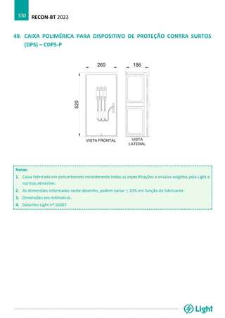 RECON-BT 2023
330
49. CAIXA POLIMÉRICA PARA DISPOSITIVO DE PROTEÇÃO CONTRA SURTOS
(DPS) – CDPS-P
Notas:
1. Caixa fabricada em policarbonato considerando todas as especificações e ensaios exigidos pela Light e
normas atinentes.
2. As dimensões informadas neste desenho, podem variar  10% em função do fabricante.
3. Dimensões em milímetros.
4. Desenho Light nº 16067.
 