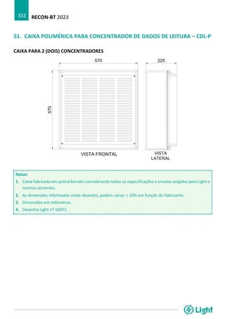 RECON-BT 2023
332
51. CAIXA POLIMÉRICA PARA CONCENTRADOR DE DADOS DE LEITURA – CDL-P
CAIXA PARA 2 (DOIS) CONCENTRADORES
Notas:
1. Caixa fabricada em policarbonato considerando todas as especificações e ensaios exigidos pela Light e
normas atinentes.
2. As dimensões informadas neste desenho, podem variar  10% em função do fabricante.
3. Dimensões em milímetros.
4. Desenho Light nº 16071.
 