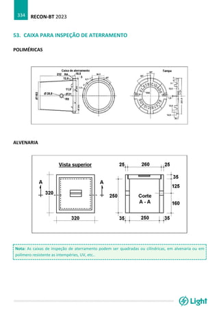 RECON-BT 2023
334
53. CAIXA PARA INSPEÇÃO DE ATERRAMENTO
POLIMÉRICAS
ALVENARIA
Nota: As caixas de inspeção de aterramento podem ser quadradas ou cilíndricas, em alvenaria ou em
polímero resistente as intempéries, UV, etc..
 