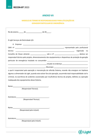 RECON-BT 2023
350
ANEXO VII
MODELO DE TERMO DE RESPONSABILIDADE PARA UTILIZAÇÃO DE
GERADOR PARTICULAR DE EMERGÊNCIA
Rio de Janeiro, _____ de __________________ de 20_____.
À Light Serviços de Eletricidade S/A
A Empresa _________________________________________________________________________,
CNPJ nº _______________________________________________________, representada pelo profissional
técnico __________________________________________________________________, registrado no
Conselho de Classe atinente __________________ sob o nº ___________________________, declara ser
responsável técnico pelo projeto, dimensionamento dos equipamentos e dispositivos de proteção da geração
particular de emergência instalado no consumidor ______________________________________________
___________________________________________, situado no endereço _____________________________
__________________________________________, Município ______________________________________,
o qual é responsável pela operação e manutenção do referido Sistema, visando não energizar em hipótese
alguma o alimentador da Light, quando este estiver fora de operação, assumindo total responsabilidade civil e
criminal, na ocorrência de acidentes ocasionados por insuficiência técnica do projeto, defeitos ou operação
inadequada dos equipamentos desse Sistema.
Nome:________________________________________.
(Responsável Técnico).
Assinatura:_____________________________________.
(Responsável Técnico).
Nome:_________________________________________.
(Responsável pelo imóvel).
Assinatura:_____________________________________.
(Responsável pelo imóvel).
 
