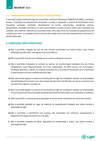 RECON-BT 2023
36
1.5. FORNECIMENTO DE ENERGIA ELÉTRICA A CARGAS ESPECIAIS
É reservado à Light o direito de exigir do consumidor, conforme a Resolução 1000/2021 da ANEEL, a qualquer
tempo, a instalação de equipamentos destinados a corrigir e resguardar o sistema de distribuição contra
flutuações, oscilações, cintilações, afundamentos de tensão, sobretensões, excedentes reativos,
desequilíbrios, distorções harmônicas e outras perturbações oriundas da parte interna das instalações das
unidades consumidoras. Cabendo ao consumidor todo o ônus decorrente da instalação de equipamentos de
medição para aferir a qualidade do fornecimento de energia, bem como dos equipamentos necessários à
devida adequação.
2.CONDIÇÕES NÃO PERMITIDAS
a) Não é permitida a ligação de mais de uma entrada consumidora em baixa tensão, numa mesma
edificação quando existir interligação física e/ou elétrica.
b) Não é permitida mais de uma medição numa mesma unidade de consumo.
c) Não é permitida instalações de entrada ou cabines de transformação instaladas fora dos limites
estabelecidos nesta Regulamentação, em locais inadequados, de difícil acesso, com iluminação e
ventilação deficiente, sujeitas a inundações (subsolos etc.), ou ainda em desacordo com as dimensões
e especificações técnicas estabelecidas pela Light.
d) Não é permitida ligação no sistema de distribuição da Light de instalações situadas em propriedades
não delimitadas fisicamente e que não estejam devidamente identificadas por placas numéricas com
características legíveis e duradouras.
e) Não é permitida ligação no sistema de distribuição da Light de instalações situadas em propriedades
na qual não possuam documentação expedida pela Prefeitura Municipal, que comprovem o endereço.
f) Não é permitido o cruzamento de propriedade de terceiros por condutores de ramais de conexão.
g) Não é permitida alteração da carga, de materiais ou equipamentos instalados sem prévia consulta e
autorização da Light.
h) Não é permitida a interferência por pessoas não autorizadas nos materiais, equipamentos e
dispositivos de segurança (lacres etc.) da Light.
i) Não é permitida instalação de filtros, dispositivos de compensação e outros, sem prévia consulta e
autorização da Light.
 