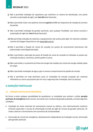 RECON-BT 2023
37
j) Não é permitida instalação de capacitores que interfiram no sistema de distribuição, sem prévia
consulta e autorização da Light, (ver item 06 deste fascículo).
k) Não é permitido motor com potência nominal superior a 5 CV sem dispositivo de redução da corrente
de partida.
l) Não é permitida instalação de gerador particular, para qualquer finalidade, sem prévia consulta e
autorização da Light (ver item 3 deste fascículo).
m) Não permitida utilização de materiais e equipamentos não aceitos pela Light. Os materiais validados
constam da listagem disponível no site www.light.com.br.
n) Não é permitida a fixação de ramais de conexão em pontos de ancoramento (estruturas) não
padronizados nesta Regulamentação.
o) Não é permitida a obstrução do ponto de fixação do ramal de conexão em fachadas ou postes por
colocação de placas, luminosos, painéis grades e outros.
p) Não é permitido o cruzamento de linhas de energia não medida com trecho de energia medida (saída
de carga).
q) Não é permitida instalações de água e gás no mesmo compartimento do padrão de entrada.
r) Não é permitido em todo perímetro junto às instalações de entrada ocupação por materiais
inflamáveis ou outros que possam pôr em risco a segurança das instalações, bens ou pessoas.
3.GERAÇÃO PARTICULAR
3.1. GERAÇÃO PARTICULAR DE EMERGÊNCIA
De forma a evitar qualquer possibilidade de paralelismo, as instalações que venham a utilizar geração
particular de emergência devem prever, de acordo com o sistema de geração projetado, uma das seguintes
condições:
• Instalação de chave reversível de acionamento manual ou elétrico, com intertravamento mecânico
(mínimo) separando o circuito de alimentação oriundo da Light do circuito do gerador particular, de
modo a alternar o fornecimento sem ocorrência de simultaneidade.
• Construção de circuito de emergência, absolutamente independente da instalação normal, alimentado
pelo gerador particular.
 