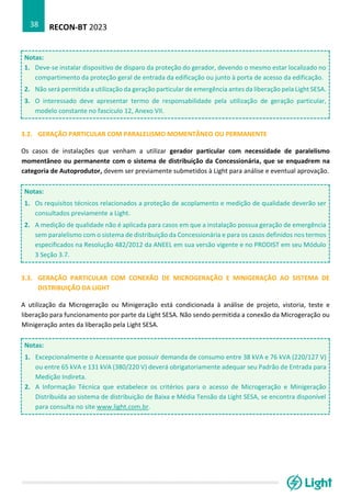 RECON-BT 2023
38
Notas:
1. Deve-se instalar dispositivo de disparo da proteção do gerador, devendo o mesmo estar localizado no
compartimento da proteção geral de entrada da edificação ou junto à porta de acesso da edificação.
2. Não será permitida a utilização da geração particular de emergência antes da liberação pela Light SESA.
3. O interessado deve apresentar termo de responsabilidade pela utilização de geração particular,
modelo constante no fascículo 12, Anexo VII.
3.2. GERAÇÃO PARTICULAR COM PARALELISMO MOMENTÂNEO OU PERMANENTE
Os casos de instalações que venham a utilizar gerador particular com necessidade de paralelismo
momentâneo ou permanente com o sistema de distribuição da Concessionária, que se enquadrem na
categoria de Autoprodutor, devem ser previamente submetidos à Light para análise e eventual aprovação.
Notas:
1. Os requisitos técnicos relacionados a proteção de acoplamento e medição de qualidade deverão ser
consultados previamente a Light.
2. A medição de qualidade não é aplicada para casos em que a instalação possua geração de emergência
sem paralelismo com o sistema de distribuição da Concessionária e para os casos definidos nos termos
especificados na Resolução 482/2012 da ANEEL em sua versão vigente e no PRODIST em seu Módulo
3 Seção 3.7.
3.3. GERAÇÃO PARTICULAR COM CONEXÃO DE MICROGERAÇÃO E MINIGERAÇÃO AO SISTEMA DE
DISTRIBUIÇÃO DA LIGHT
A utilização da Microgeração ou Minigeração está condicionada à análise de projeto, vistoria, teste e
liberação para funcionamento por parte da Light SESA. Não sendo permitida a conexão da Microgeração ou
Minigeração antes da liberação pela Light SESA.
Notas:
1. Excepcionalmente o Acessante que possuir demanda de consumo entre 38 kVA e 76 kVA (220/127 V)
ou entre 65 kVA e 131 kVA (380/220 V) deverá obrigatoriamente adequar seu Padrão de Entrada para
Medição Indireta.
2. A Informação Técnica que estabelece os critérios para o acesso de Microgeração e Minigeração
Distribuída ao sistema de distribuição de Baixa e Média Tensão da Light SESA, se encontra disponível
para consulta no site www.light.com.br.
 