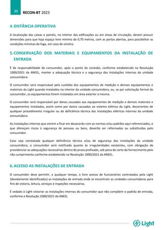 RECON-BT 2023
39
4.DISTÂNCIA OPERATIVA
A localização das caixas e painéis, no interior das edificações ou em áreas de circulação, devem possuir
dimensões para que haja espaço livre mínimo de 0,70 metros, com as portas abertas, para possibilitar as
condições mínimas de fuga, em caso de sinistro.
5.CONSERVAÇÃO DOS MATERIAIS E EQUIPAMENTOS DA INSTALAÇÃO DE
ENTRADA
É de responsabilidade do consumidor, após o ponto de conexão, conforme estabelecido na Resolução
1000/2021 da ANEEL, manter a adequação técnica e a segurança das instalações internas da unidade
consumidora.
O consumidor será responsável pela custódia dos equipamentos de medição e demais equipamentos e
materiais da Light quando instalados no interior da unidade consumidora, ou, se por solicitação formal do
consumidor, os equipamentos forem instalados em área exterior a mesma.
O consumidor será responsável por danos causados aos equipamentos de medição e demais materiais e
equipamentos instalados, assim como por danos causados ao sistema elétrico da Light, decorrentes de
qualquer procedimento irregular ou de deficiência técnica das instalações elétricas internas da unidade
consumidora.
As instalações internas que vierem a ficar em desacordo com as normas e/ou padrões aqui referenciados, e
que ofereçam riscos à segurança de pessoas ou bens, deverão ser reformadas ou substituídas pelo
consumidor.
Caso seja constatada qualquer deficiência técnica e/ou de segurança das instalações da unidade
consumidora, o consumidor será notificado quanto às irregularidades existentes, com obrigação de
providenciar as adequações necessárias dentro do prazo prefixado, sob pena de corte do fornecimento pelo
não cumprimento conforme estabelecido na Resolução 1000/2021 da ANEEL.
6.ACESSO AS INSTALAÇÕES DE ENTRADA
O consumidor deve permitir, a qualquer tempo, o livre acesso de funcionários contratados pela Light
(devidamente identificados) as instalações de entrada onde se encontram as unidades consumidoras para
fins de vistoria, leitura, serviços e inspeções necessárias.
É vedado à Light vistoriar as instalações internas do consumidor que não compõem o padrão de entrada,
conforme a Resolução 1000/2021 da ANEEL
 