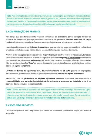 RECON-BT 2023
40
Nota: Para solicitações de aumento de carga, manutenção ou relocação, que impliquem na necessidade de
acesso às instalações de entrada (caixas de medição, proteção etc.) providas de lacres e outros dispositivos
de segurança da Light, o consumidor/responsável técnico, para ter acesso deverá solicitar previamente à
Light o rompimento desses dispositivos. Formulário disponível no site www.light.com.br.
7.COMPENSAÇÃO DE REATIVOS
Para cargas cuja característica venha requerer a instalação de capacitores para a correção do fator de
potência, recomenda-se que seja priorizada a instalação de pequenas unidades dedicadas às cargas
reativas, eletricamente situadas após seus respectivos dispositivos de acionamento e proteção.
Havendo opção pelo emprego de banco de capacitores para correção em bloco, por ocasião da realização do
projeto da entrada de energia elétrica deverá ser previsto local para a instalação do mesmo.
A fim de evitar elevação excessiva da corrente de partida (inrush) e outras variações indesejáveis, bancos de
capacitores dedicados a fornecer reativos às cargas que operam em regime não permanente devem ser do
tipo automático e controlados, pelo menos, por tensão e/ou corrente, associados a funções temporizadas.
Não são aceitas instalações “fixas” de bancos de capacitores em instalações onde a solicitação de reativos
ocorre em regime temporário.
Unidades ou bancos de capacitores fixos, de potência máxima até 25 kVAr, podem ser empregados,
exclusivamente, para correção de cargas que comprovadamente operem em regime permanente.
Nesse caso, cabe ao profissional ou empresa legalmente habilitada contratada pelo consumidor, a
responsabilidade pela garantia da qualidade do fornecimento e segurança da instalação a partir da
operação do dispositivo de correção adotado.
Nota: Quando de eventual ocorrência de interrupção do fornecimento de energia no sistema da Light,
bancos de capacitores automáticos e/ou controlados, devem ser imediatamente desconectados. O
religamento do banco de capacitores deve ocorrer por intervenção manual ou de forma automática,
ambas após um tempo mínimo de 5 minutos do restabelecimento do fornecimento.
8.CASOS NÃO PREVISTOS
Os casos não previstos nesta Regulamentação devem ser submetidos previamente à Light para análise e
aprovação.
 