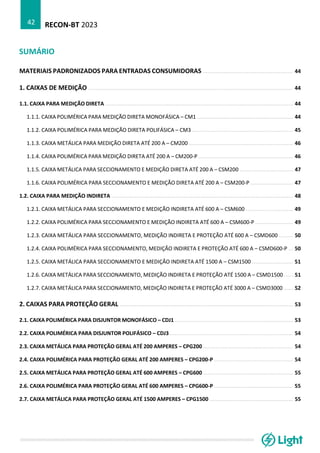 RECON-BT 2023
42
SUMÁRIO
MATERIAIS PADRONIZADOS PARA ENTRADAS CONSUMIDORAS ......................................................... 44
1. CAIXAS DE MEDIÇÃO ................................................................................................................................. 44
1.1. CAIXA PARA MEDIÇÃO DIRETA ....................................................................................................................... 44
1.1.1. CAIXA POLIMÉRICA PARA MEDIÇÃO DIRETA MONOFÁSICA – CM1 ............................................................. 44
1.1.2. CAIXA POLIMÉRICA PARA MEDIÇÃO DIRETA POLIFÁSICA – CM3 ................................................................ 45
1.1.3. CAIXA METÁLICA PARA MEDIÇÃO DIRETA ATÉ 200 A – CM200 .................................................................. 46
1.1.4. CAIXA POLIMÉRICA PARA MEDIÇÃO DIRETA ATÉ 200 A – CM200-P ............................................................ 46
1.1.5. CAIXA METÁLICA PARA SECCIONAMENTO E MEDIÇÃO DIRETA ATÉ 200 A – CSM200 .................................. 47
1.1.6. CAIXA POLIMÉRICA PARA SECCIONAMENTO E MEDIÇÃO DIRETA ATÉ 200 A – CSM200-P ........................... 47
1.2. CAIXA PARA MEDIÇÃO INDIRETA ................................................................................................................... 48
1.2.1. CAIXA METÁLICA PARA SECCIONAMENTO E MEDIÇÃO INDIRETA ATÉ 600 A – CSM600 .............................. 49
1.2.2. CAIXA POLIMÉRICA PARA SECCIONAMENTO E MEDIÇÃO INDIRETA ATÉ 600 A – CSM600-P ........................ 49
1.2.3. CAIXA METÁLICA PARA SECCIONAMENTO, MEDIÇÃO INDIRETA E PROTEÇÃO ATÉ 600 A – CSMD600 ......... 50
1.2.4. CAIXA POLIMÉRICA PARA SECCIONAMENTO, MEDIÇÃO INDIRETA E PROTEÇÃO ATÉ 600 A – CSMD600-P ... 50
1.2.5. CAIXA METÁLICA PARA SECCIONAMENTO E MEDIÇÃO INDIRETA ATÉ 1500 A – CSM1500 .......................... 51
1.2.6. CAIXA METÁLICA PARA SECCIONAMENTO, MEDIÇÃO INDIRETA E PROTEÇÃO ATÉ 1500 A – CSMD1500 ...... 51
1.2.7. CAIXA METÁLICA PARA SECCIONAMENTO, MEDIÇÃO INDIRETA E PROTEÇÃO ATÉ 3000 A – CSMD3000 ...... 52
2. CAIXAS PARA PROTEÇÃO GERAL .............................................................................................................. 53
2.1. CAIXA POLIMÉRICA PARA DISJUNTOR MONOFÁSICO – CDJ1 ........................................................................... 53
2.2. CAIXA POLIMÉRICA PARA DISJUNTOR POLIFÁSICO – CDJ3 .............................................................................. 54
2.3. CAIXA METÁLICA PARA PROTEÇÃO GERAL ATÉ 200 AMPERES – CPG200 ......................................................... 54
2.4. CAIXA POLIMÉRICA PARA PROTEÇÃO GERAL ATÉ 200 AMPERES – CPG200-P .................................................. 54
2.5. CAIXA METÁLICA PARA PROTEÇÃO GERAL ATÉ 600 AMPERES – CPG600 ......................................................... 55
2.6. CAIXA POLIMÉRICA PARA PROTEÇÃO GERAL ATÉ 600 AMPERES – CPG600-P .................................................. 55
2.7. CAIXA METÁLICA PARA PROTEÇÃO GERAL ATÉ 1500 AMPERES – CPG1500 ..................................................... 55
 