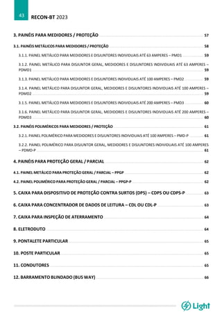 RECON-BT 2023
43
3. PAINÉIS PARA MEDIDORES / PROTEÇÃO ............................................................................................... 57
3.1. PAINÉIS METÁLICOS PARA MEDIDORES / PROTEÇÃO ...................................................................................... 58
3.1.1. PAINEL METÁLICO PARA MEDIDORES E DISJUNTORES INDIVIDUAIS ATÉ 63 AMPERES – PMD1 ................... 59
3.1.2. PAINEL METÁLICO PARA DISJUNTOR GERAL, MEDIDORES E DISJUNTORES INDIVIDUAIS ATÉ 63 AMPERES –
PDMD1 ............................................................................................................................................................ 59
3.1.3. PAINEL METÁLICO PARA MEDIDORES E DISJUNTORES INDIVIDUAIS ATÉ 100 AMPERES – PMD2 ................. 59
3.1.4. PAINEL METÁLICO PARA DISJUNTOR GERAL, MEDIDORES E DISJUNTORES INDIVIDUAIS ATÉ 100 AMPERES –
PDMD2 ............................................................................................................................................................ 59
3.1.5. PAINEL METÁLICO PARA MEDIDORES E DISJUNTORES INDIVIDUAIS ATÉ 200 AMPERES – PMD3 ................. 60
3.1.6. PAINEL METÁLICO PARA DISJUNTOR GERAL, MEDIDORES E DISJUNTORES INDIVIDUAIS ATÉ 200 AMPERES –
PDMD3 ............................................................................................................................................................ 60
3.2. PAINÉIS POLIMÉRICOS PARA MEDIDORES / PROTEÇÃO .................................................................................. 61
3.2.1. PAINEL POLIMÉRICO PARA MEDIDORES E DISJUNTORES INDIVIDUAIS ATÉ 100 AMPERES – PMD-P ............. 61
3.2.2. PAINEL POLIMÉRICO PARA DISJUNTOR GERAL, MEDIDORES E DISJUNTORES INDIVIDUAIS ATÉ 100 AMPERES
– PDMD-P ........................................................................................................................................................ 61
4. PAINÉIS PARA PROTEÇÃO GERAL / PARCIAL .......................................................................................... 62
4.1. PAINEL METÁLICO PARA PROTEÇÃO GERAL / PARCIAL – PPGP ........................................................................ 62
4.2. PAINEL POLIMÉRICO PARA PROTEÇÃO GERAL / PARCIAL – PPGP-P ................................................................. 62
5. CAIXA PARA DISPOSITIVO DE PROTEÇÃO CONTRA SURTOS (DPS) – CDPS OU CDPS-P ................ 63
6. CAIXA PARA CONCENTRADOR DE DADOS DE LEITURA – CDL OU CDL-P .......................................... 63
7. CAIXA PARA INSPEÇÃO DE ATERRAMENTO ........................................................................................... 64
8. ELETRODUTO ............................................................................................................................................... 64
9. PONTALETE PARTICULAR ........................................................................................................................... 65
10. POSTE PARTICULAR .................................................................................................................................. 65
11. CONDUTORES ............................................................................................................................................ 65
12. BARRAMENTO BLINDADO (BUS WAY) .................................................................................................. 66
 