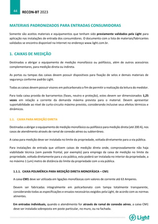 RECON-BT 2023
44
MATERIAIS PADRONIZADOS PARA ENTRADAS CONSUMIDORAS
Somente são aceitos materiais e equipamentos que tenham sido previamente validados pela Light para
aplicação nas instalações de entrada dos consumidores. O documento com a lista de materiais/fabricantes
validados se encontra disponível na Internet no endereço www.light.com.br.
1. CAIXAS DE MEDIÇÃO
Destinadas a abrigar o equipamento de medição monofásico ou polifásico, além de outros acessórios
complementares, para medição direta ou indireta.
As portas ou tampas das caixas devem possuir dispositivos para fixação de selos e demais materiais de
segurança conforme padrão Light.
Todas as caixas devem possuir visores em policarbonato a fim de permitir a realização da leitura do medidor.
Para toda caixa provida de barramentos (fases, neutro e proteção), estes devem ser dimensionados 1,25
vezes em relação a corrente da demanda máxima prevista para o material. Devem apresentar
suportabilidade ao nível de curto-circuito máximo previsto, considerando inclusive seus efeitos térmicos e
dinâmicos.
1.1. CAIXA PARA MEDIÇÃO DIRETA
Destinadas a abrigar o equipamento de medição monofásico ou polifásico para medição direta (até 200 A), nos
casos de atendimento através de ramal de conexão aéreo ou subterrâneo.
A caixa para medição deve ser instalada no limite da propriedade, voltada diretamente para a via pública.
Para instalações de entrada que utilizem caixas de medição direta onde, comprovadamente não haja
viabilidade técnica (sem parede frontal, por exemplo) para emprego da caixa de medição no limite da
propriedade, voltada diretamente para a via pública, esta poderá ser instalada no interior da propriedade, a
no máximo 1 (um) metro de distância do limite da propriedade com a via pública.
1.1.1. CAIXA POLIMÉRICA PARA MEDIÇÃO DIRETA MONOFÁSICA – CM1
A caixa CM1 deve ser utilizada em ligações monofásicas com valores de corrente até 63 Amperes.
Devem ser fabricadas integralmente em policarbonato com tampa totalmente transparente,
considerando todas as especificações e ensaios necessários exigidos pela Light, de acordo com as normas
atinentes.
Em entradas individuais, quando o atendimento for através de ramal de conexão aéreo, a caixa CM1
deve ser instalada sobreposta em poste particular, no muro, ou na fachada.
 