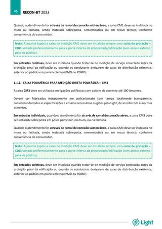 RECON-BT 2023
45
Quando o atendimento for através de ramal de conexão subterrâneo, a caixa CM1 deve ser instalada no
muro ou fachada, sendo instalada sobreposta, semiembutida ou em recuo técnico, conforme
conveniência do consumidor.
Nota: A jusante (após) a caixa de medição CM1 deve ser instalada sempre uma caixa de proteção –
CDJ1 voltada preferencialmente para a parte interna da propriedade/edificação (sem acesso externo
pela via pública).
Em entradas coletivas, deve ser instalada quando tratar-se de medição de serviço conectada antes da
proteção geral da edificação ou quando os condutores derivarem de caixa de distribuição existente,
anterior ao padrão em painel coletivo (PMD ou PDMD).
1.1.2. CAIXA POLIMÉRICA PARA MEDIÇÃO DIRETA POLIFÁSICA – CM3
A caixa CM3 deve ser utilizada em ligações polifásicas com valores de corrente até 100 Amperes.
Devem ser fabricadas integralmente em policarbonato com tampa totalmente transparente,
considerando todas as especificações e ensaios necessários exigidos pela Light, de acordo com as normas
atinentes.
Em entradas individuais, quando o atendimento for através de ramal de conexão aéreo, a caixa CM3 deve
ser instalada sobreposta em poste particular, no muro, ou na fachada.
Quando o atendimento for através de ramal de conexão subterrâneo, a caixa CM3 deve ser instalada no
muro ou fachada, sendo instalada sobreposta, semiembutida ou em recuo técnico, conforme
conveniência do consumidor.
Nota: A jusante (após) a caixa de medição CM3 deve ser instalada sempre uma caixa de proteção –
CDJ3 voltada preferencialmente para a parte interna da propriedade/edificação (sem acesso externo
pela via pública).
Em entradas coletivas, deve ser instalada quando tratar-se de medição de serviço conectada antes da
proteção geral da edificação ou quando os condutores derivarem de caixa de distribuição existente,
anterior ao padrão em painel coletivo (PMD ou PDMD).
 