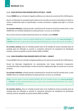 RECON-BT 2023
46
1.1.3. CAIXA METÁLICA PARA MEDIÇÃO DIRETA ATÉ 200 A – CM200
A caixa CM200 deve ser utilizada em ligações polifásicas com valores de corrente de 101 a 200 Amperes.
Devem ser fabricadas em aço galvanizado tratado contra corrosão com pintura eletrostática em epóxi ou
similar, considerando todas as especificações e ensaios necessários e exigidos pela Light e as normas
atinentes.
Em entradas individuais, utilizada quando o atendimento for através de ramal de conexão aéreo, a caixa
CM200 deve ser instalada sobreposta em poste particular, no muro, ou na fachada.
Para caso de ramal de conexão subterrâneo deverá ser utilizada a caixa CSM200.
Nota: A jusante (após) a caixa de medição CM200 deve ser instalada sempre uma caixa de proteção –
CPG200 voltada para a parte interna da propriedade/edificação (sem acesso externo pela via pública).
Em entradas coletivas, deve ser instalada quando tratar-se de medição de serviço conectada antes da
proteção geral da edificação ou quando os condutores derivarem de caixa/painel de distribuição
existente, anterior ao padrão em painel coletivo (PMD ou PDMD),
1.1.4. CAIXA POLIMÉRICA PARA MEDIÇÃO DIRETA ATÉ 200 A – CM200-P
A caixa CM200-P deve ser utilizada em ligações polifásicas com valores de corrente de 101 a 200 Amperes.
Devem ser fabricadas integralmente em policarbonato com tampa totalmente transparente,
considerando todas as especificações e ensaios necessários exigidos pela Light, de acordo com as normas
atinentes.
Em entradas individuais, utilizada quando o atendimento for através de ramal de conexão aéreo, a caixa
CM200-P deve ser instalada sobreposta em poste particular, no muro, ou na fachada.
Nota: A jusante (após) a caixa de medição CM200-P deve ser instalada sempre uma caixa de proteção
– CPG200-P voltada preferencialmente para a parte interna da propriedade/edificação (sem acesso
externo pela via pública).
Em entradas coletivas, deve ser instalada quando tratar-se de medição de serviço conectada antes da
proteção geral da edificação ou quando os condutores derivarem de caixa/painel de distribuição
existente, anterior ao padrão em painel coletivo (PMD ou PDMD).
 