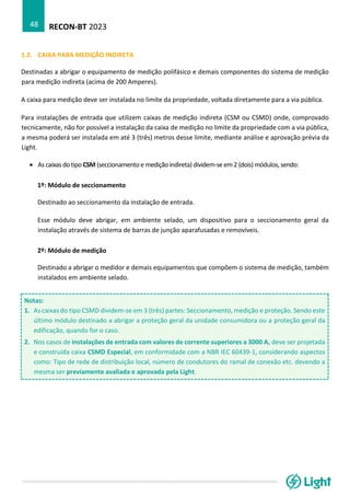 RECON-BT 2023
48
1.2. CAIXA PARA MEDIÇÃO INDIRETA
Destinadas a abrigar o equipamento de medição polifásico e demais componentes do sistema de medição
para medição indireta (acima de 200 Amperes).
A caixa para medição deve ser instalada no limite da propriedade, voltada diretamente para a via pública.
Para instalações de entrada que utilizem caixas de medição indireta (CSM ou CSMD) onde, comprovado
tecnicamente, não for possível a instalação da caixa de medição no limite da propriedade com a via pública,
a mesma poderá ser instalada em até 3 (três) metros desse limite, mediante análise e aprovação prévia da
Light.
• As caixas do tipo CSM (seccionamento e medição indireta) dividem-se em 2 (dois) módulos, sendo:
1º: Módulo de seccionamento
Destinado ao seccionamento da instalação de entrada.
Esse módulo deve abrigar, em ambiente selado, um dispositivo para o seccionamento geral da
instalação através de sistema de barras de junção aparafusadas e removíveis.
2º: Módulo de medição
Destinado a abrigar o medidor e demais equipamentos que compõem o sistema de medição, também
instalados em ambiente selado.
Notas:
1. As caixas do tipo CSMD dividem-se em 3 (três) partes: Seccionamento, medição e proteção. Sendo este
último módulo destinado a abrigar a proteção geral da unidade consumidora ou a proteção geral da
edificação, quando for o caso.
2. Nos casos de instalações de entrada com valores de corrente superiores a 3000 A, deve ser projetada
e construída caixa CSMD Especial, em conformidade com a NBR IEC 60439-1, considerando aspectos
como: Tipo de rede de distribuição local, número de condutores do ramal de conexão etc. devendo a
mesma ser previamente avaliada e aprovada pela Light.
 