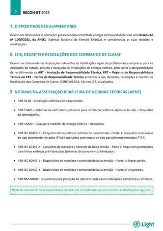 RECON-BT 2023
5
1. DISPOSITIVOS REGULAMENTARES
Devem ser observadas as condições gerais de fornecimento de energia elétrica estabelecidas pela Resolução
nº 1000/2021, da ANEEL (Agência Nacional de Energia Elétrica), e consideradas as suas revisões e
atualizações.
2. LEIS, DECRETO E RESOLUÇÕES DOS CONSELHOS DE CLASSE
Devem ser observadas as disposições referentes às habilitações legais de profissionais e empresas para as
atividades de estudo, projeto e execução de instalações de energia elétrica, bem como à obrigatoriedade
de recolhimento da ART - Anotação de Responsabilidade Técnica, RRT – Registro de Responsabilidade
Técnica ou TRT - Termo de Responsabilidade Técnica atinentes a leis, decretos, resoluções e normas de
fiscalização dos Conselhos de Classe, CONFEA/CREA, CAU ou CFT, atualizadas.
3. NORMAS DA ASSOCIAÇÃO BRASILEIRA DE NORMAS TÉCNICAS (ABNT)
• NBR 5410 – Instalações elétricas de baixa tensão.
• NBR 15465 – Sistemas de eletrodutos plásticos para instalações elétricas de baixa tensão – Requisitos
de desempenho.
• NBR 15820 – Caixa para medidor de energia elétrica – Requisitos.
• NBR IEC 60439-1 – Conjuntos de manobra e controle de baixa tensão – Parte 1: Conjuntos com ensaio
de tipo totalmente testados (TTA) e conjuntos com ensaio de tipo parcialmente testados (PTTA).
• NBR IEC 60439-2 – Conjuntos de manobra e controle de baixa tensão – Parte 2: Requisitos particulares
para linhas elétricas pré-fabricadas (sistemas de barramentos blindados).
• NBR IEC 60947-1 – Dispositivos de manobra e comando de baixa tensão – Parte 1: Regras gerais.
• NBR IEC 60947-2 – Dispositivos de manobra e comando de baixa tensão – Parte 2: Disjuntores.
• NBR NM 60898 – Disjuntores para proteção de sobrecorrentes para instalações domésticas e similares.
Nota: As normas técnicas supracitadas deverão ser consideradas as suas revisões e atualizações vigentes.
 