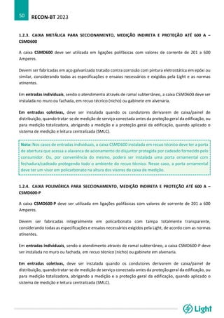 RECON-BT 2023
50
1.2.3. CAIXA METÁLICA PARA SECCIONAMENTO, MEDIÇÃO INDIRETA E PROTEÇÃO ATÉ 600 A –
CSMD600
A caixa CSMD600 deve ser utilizada em ligações polifásicas com valores de corrente de 201 a 600
Amperes.
Devem ser fabricadas em aço galvanizado tratado contra corrosão com pintura eletrostática em epóxi ou
similar, considerando todas as especificações e ensaios necessários e exigidos pela Light e as normas
atinentes.
Em entradas individuais, sendo o atendimento através de ramal subterrâneo, a caixa CSMD600 deve ser
instalada no muro ou fachada, em recuo técnico (nicho) ou gabinete em alvenaria.
Em entradas coletivas, deve ser instalada quando os condutores derivarem de caixa/painel de
distribuição, quando tratar-se de medição de serviço conectada antes da proteção geral da edificação, ou
para medição totalizadora, abrigando a medição e a proteção geral da edificação, quando aplicado o
sistema de medição e leitura centralizada (SMLC).
Nota: Nos casos de entradas individuais, a caixa CSMD600 instalada em recuo técnico deve ter a porta
de abertura que acessa a alavanca de acionamento do disjuntor protegida por cadeado fornecido pelo
consumidor. Ou, por conveniência do mesmo, poderá ser instalada uma porta ornamental com
fechadura/cadeado protegendo todo o ambiente do recuo técnico. Nesse caso, a porta ornamental
deve ter um visor em policarbonato na altura dos visores da caixa de medição.
1.2.4. CAIXA POLIMÉRICA PARA SECCIONAMENTO, MEDIÇÃO INDIRETA E PROTEÇÃO ATÉ 600 A –
CSMD600-P
A caixa CSMD600-P deve ser utilizada em ligações polifásicas com valores de corrente de 201 a 600
Amperes.
Devem ser fabricadas integralmente em policarbonato com tampa totalmente transparente,
considerando todas as especificações e ensaios necessários exigidos pela Light, de acordo com as normas
atinentes.
Em entradas individuais, sendo o atendimento através de ramal subterrâneo, a caixa CSMD600-P deve
ser instalada no muro ou fachada, em recuo técnico (nicho) ou gabinete em alvenaria.
Em entradas coletivas, deve ser instalada quando os condutores derivarem de caixa/painel de
distribuição, quando tratar-se de medição de serviço conectada antes da proteção geral da edificação, ou
para medição totalizadora, abrigando a medição e a proteção geral da edificação, quando aplicado o
sistema de medição e leitura centralizada (SMLC).
 