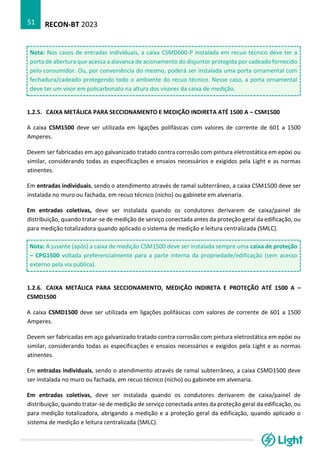 RECON-BT 2023
51
Nota: Nos casos de entradas individuais, a caixa CSMD600-P instalada em recuo técnico deve ter a
porta de abertura que acessa a alavanca de acionamento do disjuntor protegida por cadeado fornecido
pelo consumidor. Ou, por conveniência do mesmo, poderá ser instalada uma porta ornamental com
fechadura/cadeado protegendo todo o ambiente do recuo técnico. Nesse caso, a porta ornamental
deve ter um visor em policarbonato na altura dos visores da caixa de medição.
1.2.5. CAIXA METÁLICA PARA SECCIONAMENTO E MEDIÇÃO INDIRETA ATÉ 1500 A – CSM1500
A caixa CSM1500 deve ser utilizada em ligações polifásicas com valores de corrente de 601 a 1500
Amperes.
Devem ser fabricadas em aço galvanizado tratado contra corrosão com pintura eletrostática em epóxi ou
similar, considerando todas as especificações e ensaios necessários e exigidos pela Light e as normas
atinentes.
Em entradas individuais, sendo o atendimento através de ramal subterrâneo, a caixa CSM1500 deve ser
instalada no muro ou fachada, em recuo técnico (nicho) ou gabinete em alvenaria.
Em entradas coletivas, deve ser instalada quando os condutores derivarem de caixa/painel de
distribuição, quando tratar-se de medição de serviço conectada antes da proteção geral da edificação, ou
para medição totalizadora quando aplicado o sistema de medição e leitura centralizada (SMLC).
Nota: A jusante (após) a caixa de medição CSM1500 deve ser instalada sempre uma caixa de proteção
– CPG1500 voltada preferencialmente para a parte interna da propriedade/edificação (sem acesso
externo pela via pública).
1.2.6. CAIXA METÁLICA PARA SECCIONAMENTO, MEDIÇÃO INDIRETA E PROTEÇÃO ATÉ 1500 A –
CSMD1500
A caixa CSMD1500 deve ser utilizada em ligações polifásicas com valores de corrente de 601 a 1500
Amperes.
Devem ser fabricadas em aço galvanizado tratado contra corrosão com pintura eletrostática em epóxi ou
similar, considerando todas as especificações e ensaios necessários e exigidos pela Light e as normas
atinentes.
Em entradas individuais, sendo o atendimento através de ramal subterrâneo, a caixa CSMD1500 deve
ser instalada no muro ou fachada, em recuo técnico (nicho) ou gabinete em alvenaria.
Em entradas coletivas, deve ser instalada quando os condutores derivarem de caixa/painel de
distribuição, quando tratar-se de medição de serviço conectada antes da proteção geral da edificação, ou
para medição totalizadora, abrigando a medição e a proteção geral da edificação, quando aplicado o
sistema de medição e leitura centralizada (SMLC).
 