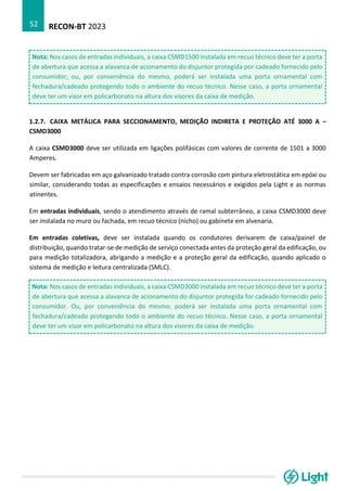 RECON-BT 2023
52
Nota: Nos casos de entradas individuais, a caixa CSMD1500 instalada em recuo técnico deve ter a porta
de abertura que acessa a alavanca de acionamento do disjuntor protegida por cadeado fornecido pelo
consumidor; ou, por conveniência do mesmo, poderá ser instalada uma porta ornamental com
fechadura/cadeado protegendo todo o ambiente do recuo técnico. Nesse caso, a porta ornamental
deve ter um visor em policarbonato na altura dos visores da caixa de medição.
1.2.7. CAIXA METÁLICA PARA SECCIONAMENTO, MEDIÇÃO INDIRETA E PROTEÇÃO ATÉ 3000 A –
CSMD3000
A caixa CSMD3000 deve ser utilizada em ligações polifásicas com valores de corrente de 1501 a 3000
Amperes.
Devem ser fabricadas em aço galvanizado tratado contra corrosão com pintura eletrostática em epóxi ou
similar, considerando todas as especificações e ensaios necessários e exigidos pela Light e as normas
atinentes.
Em entradas individuais, sendo o atendimento através de ramal subterrâneo, a caixa CSMD3000 deve
ser instalada no muro ou fachada, em recuo técnico (nicho) ou gabinete em alvenaria.
Em entradas coletivas, deve ser instalada quando os condutores derivarem de caixa/painel de
distribuição, quando tratar-se de medição de serviço conectada antes da proteção geral da edificação, ou
para medição totalizadora, abrigando a medição e a proteção geral da edificação, quando aplicado o
sistema de medição e leitura centralizada (SMLC).
Nota: Nos casos de entradas individuais, a caixa CSMD3000 instalada em recuo técnico deve ter a porta
de abertura que acessa a alavanca de acionamento do disjuntor protegida for cadeado fornecido pelo
consumidor. Ou, por conveniência do mesmo, poderá ser instalada uma porta ornamental com
fechadura/cadeado protegendo todo o ambiente do recuo técnico. Nesse caso, a porta ornamental
deve ter um visor em policarbonato na altura dos visores da caixa de medição.
 