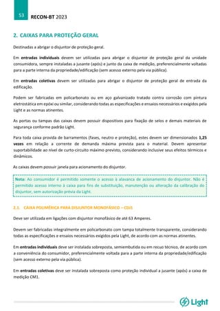 RECON-BT 2023
53
2. CAIXAS PARA PROTEÇÃO GERAL
Destinadas a abrigar o disjuntor de proteção geral.
Em entradas individuais devem ser utilizadas para abrigar o disjuntor de proteção geral da unidade
consumidora, sempre instaladas a jusante (após) e junto da caixa de medição, preferencialmente voltadas
para a parte interna da propriedade/edificação (sem acesso externo pela via pública).
Em entradas coletivas devem ser utilizadas para abrigar o disjuntor de proteção geral de entrada da
edificação.
Podem ser fabricadas em policarbonato ou em aço galvanizado tratado contra corrosão com pintura
eletrostática em epóxi ou similar, considerando todas as especificações e ensaios necessários e exigidos pela
Light e as normas atinentes.
As portas ou tampas das caixas devem possuir dispositivos para fixação de selos e demais materiais de
segurança conforme padrão Light.
Para toda caixa provida de barramentos (fases, neutro e proteção), estes devem ser dimensionados 1,25
vezes em relação a corrente de demanda máxima prevista para o material. Devem apresentar
suportabilidade ao nível de curto-circuito máximo previsto, considerando inclusive seus efeitos térmicos e
dinâmicos.
As caixas devem possuir janela para acionamento do disjuntor.
Nota: Ao consumidor é permitido somente o acesso à alavanca de acionamento do disjuntor. Não é
permitido acesso interno à caixa para fins de substituição, manutenção ou alteração da calibração do
disjuntor, sem autorização prévia da Light.
2.1. CAIXA POLIMÉRICA PARA DISJUNTOR MONOFÁSICO – CDJ1
Deve ser utilizada em ligações com disjuntor monofásico de até 63 Amperes.
Devem ser fabricadas integralmente em policarbonato com tampa totalmente transparente, considerando
todas as especificações e ensaios necessários exigidos pela Light, de acordo com as normas atinentes.
Em entradas individuais deve ser instalada sobreposta, semiembutida ou em recuo técnico, de acordo com
a conveniência do consumidor, preferencialmente voltada para a parte interna da propriedade/edificação
(sem acesso externo pela via pública).
Em entradas coletivas deve ser instalada sobreposta como proteção individual a jusante (após) a caixa de
medição CM1.
 