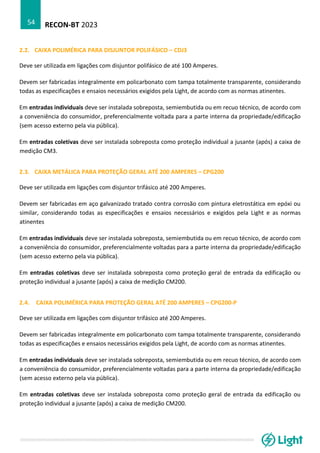 RECON-BT 2023
54
2.2. CAIXA POLIMÉRICA PARA DISJUNTOR POLIFÁSICO – CDJ3
Deve ser utilizada em ligações com disjuntor polifásico de até 100 Amperes.
Devem ser fabricadas integralmente em policarbonato com tampa totalmente transparente, considerando
todas as especificações e ensaios necessários exigidos pela Light, de acordo com as normas atinentes.
Em entradas individuais deve ser instalada sobreposta, semiembutida ou em recuo técnico, de acordo com
a conveniência do consumidor, preferencialmente voltada para a parte interna da propriedade/edificação
(sem acesso externo pela via pública).
Em entradas coletivas deve ser instalada sobreposta como proteção individual a jusante (após) a caixa de
medição CM3.
2.3. CAIXA METÁLICA PARA PROTEÇÃO GERAL ATÉ 200 AMPERES – CPG200
Deve ser utilizada em ligações com disjuntor trifásico até 200 Amperes.
Devem ser fabricadas em aço galvanizado tratado contra corrosão com pintura eletrostática em epóxi ou
similar, considerando todas as especificações e ensaios necessários e exigidos pela Light e as normas
atinentes
Em entradas individuais deve ser instalada sobreposta, semiembutida ou em recuo técnico, de acordo com
a conveniência do consumidor, preferencialmente voltadas para a parte interna da propriedade/edificação
(sem acesso externo pela via pública).
Em entradas coletivas deve ser instalada sobreposta como proteção geral de entrada da edificação ou
proteção individual a jusante (após) a caixa de medição CM200.
2.4. CAIXA POLIMÉRICA PARA PROTEÇÃO GERAL ATÉ 200 AMPERES – CPG200-P
Deve ser utilizada em ligações com disjuntor trifásico até 200 Amperes.
Devem ser fabricadas integralmente em policarbonato com tampa totalmente transparente, considerando
todas as especificações e ensaios necessários exigidos pela Light, de acordo com as normas atinentes.
Em entradas individuais deve ser instalada sobreposta, semiembutida ou em recuo técnico, de acordo com
a conveniência do consumidor, preferencialmente voltadas para a parte interna da propriedade/edificação
(sem acesso externo pela via pública).
Em entradas coletivas deve ser instalada sobreposta como proteção geral de entrada da edificação ou
proteção individual a jusante (após) a caixa de medição CM200.
 