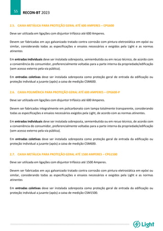 RECON-BT 2023
55
2.5. CAIXA METÁLICA PARA PROTEÇÃO GERAL ATÉ 600 AMPERES – CPG600
Deve ser utilizada em ligações com disjuntor trifásico até 600 Amperes.
Devem ser fabricadas em aço galvanizado tratado contra corrosão com pintura eletrostática em epóxi ou
similar, considerando todas as especificações e ensaios necessários e exigidos pela Light e as normas
atinentes
Em entradas individuais deve ser instalada sobreposta, semiembutida ou em recuo técnico, de acordo com
a conveniência do consumidor, preferencialmente voltadas para a parte interna da propriedade/edificação
(sem acesso externo pela via pública).
Em entradas coletivas deve ser instalada sobreposta como proteção geral de entrada da edificação ou
proteção individual a jusante (após) a caixa de medição CSM600.
2.6. CAIXA POLIMÉRICA PARA PROTEÇÃO GERAL ATÉ 600 AMPERES – CPG600-P
Deve ser utilizada em ligações com disjuntor trifásico até 600 Amperes.
Devem ser fabricadas integralmente em policarbonato com tampa totalmente transparente, considerando
todas as especificações e ensaios necessários exigidos pela Light, de acordo com as normas atinentes.
Em entradas individuais deve ser instalada sobreposta, semiembutida ou em recuo técnico, de acordo com
a conveniência do consumidor, preferencialmente voltadas para a parte interna da propriedade/edificação
(sem acesso externo pela via pública).
Em entradas coletivas deve ser instalada sobreposta como proteção geral de entrada da edificação ou
proteção individual a jusante (após) a caixa de medição CSM600.
2.7. CAIXA METÁLICA PARA PROTEÇÃO GERAL ATÉ 1500 AMPERES – CPG1500
Deve ser utilizada em ligações com disjuntor trifásico até 1500 Amperes.
Devem ser fabricadas em aço galvanizado tratado contra corrosão com pintura eletrostática em epóxi ou
similar, considerando todas as especificações e ensaios necessários e exigidos pela Light e as normas
atinentes
Em entradas coletivas deve ser instalada sobreposta como proteção geral de entrada da edificação ou
proteção individual a jusante (após) a caixa de medição CSM1500.
 
