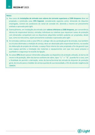 RECON-BT 2023
56
Notas:
1. Nos casos de instalações de entrada com valores de corrente superiores a 1500 Amperes deve ser
projetada e construída caixa CPG Especial, considerando aspectos como: dimensão do disjuntor
empregado, número de condutores do ramal de conexão etc. devendo a mesma ser previamente
avaliada e aprovada pela Light.
2. Eventualmente, em instalações de entrada com valores inferiores a 1500 Amperes, por conveniência
técnica do responsável técnico, entradas individuais ou coletivas que requeiram caixas de proteção
com dimensões compatíveis com os disjuntores adquiridos também poderão ser projetadas, desde
que, como na nota acima, sejam previamente avaliadas e aprovadas pela Light.
3. Em entradas coletivas onde a caixa CPG vir a abrigar não só a proteção geral de entrada, mas também
os circuitos destinados a medição de serviço, deve ser observado pelo responsável técnico, na ocasião
da elaboração do projeto de entrada, o espaço físico interno da caixa projetada a fim de garantir que
esse espaço permita a instalação dos materiais e equipamentos sem que isso cause prejuízo a
qualidade e a segurança na ocasião da ligação.
4. As caixas CPG devem possuir dimensões adequadas ao dispositivo de proteção utilizado, às barras de
neutro e de proteção, além das barras auxiliares de cobre, tipos “ L ” e “ Z ”, quando for o caso, com
a finalidade de permitir a derivação, antes do borne/terminal de entrada do disjuntor de proteção
geral, do circuito para o medidor de serviço quando de sua necessidade, a fim de atender exigência do
CBMERJ.
 