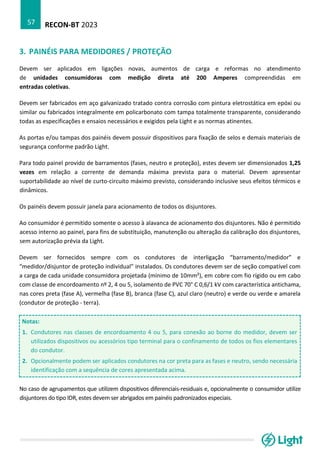 RECON-BT 2023
57
3. PAINÉIS PARA MEDIDORES / PROTEÇÃO
Devem ser aplicados em ligações novas, aumentos de carga e reformas no atendimento
de unidades consumidoras com medição direta até 200 Amperes compreendidas em
entradas coletivas.
Devem ser fabricados em aço galvanizado tratado contra corrosão com pintura eletrostática em epóxi ou
similar ou fabricados integralmente em policarbonato com tampa totalmente transparente, considerando
todas as especificações e ensaios necessários e exigidos pela Light e as normas atinentes.
As portas e/ou tampas dos painéis devem possuir dispositivos para fixação de selos e demais materiais de
segurança conforme padrão Light.
Para todo painel provido de barramentos (fases, neutro e proteção), estes devem ser dimensionados 1,25
vezes em relação a corrente de demanda máxima prevista para o material. Devem apresentar
suportabilidade ao nível de curto-circuito máximo previsto, considerando inclusive seus efeitos térmicos e
dinâmicos.
Os painéis devem possuir janela para acionamento de todos os disjuntores.
Ao consumidor é permitido somente o acesso à alavanca de acionamento dos disjuntores. Não é permitido
acesso interno ao painel, para fins de substituição, manutenção ou alteração da calibração dos disjuntores,
sem autorização prévia da Light.
Devem ser fornecidos sempre com os condutores de interligação “barramento/medidor” e
“medidor/disjuntor de proteção individual” instalados. Os condutores devem ser de seção compatível com
a carga de cada unidade consumidora projetada (mínimo de 10mm²), em cobre com fio rígido ou em cabo
com classe de encordoamento nº 2, 4 ou 5, isolamento de PVC 70° C 0,6/1 kV com característica antichama,
nas cores preta (fase A), vermelha (fase B), branca (fase C), azul claro (neutro) e verde ou verde e amarela
(condutor de proteção - terra).
Notas:
1. Condutores nas classes de encordoamento 4 ou 5, para conexão ao borne do medidor, devem ser
utilizados dispositivos ou acessórios tipo terminal para o confinamento de todos os fios elementares
do condutor.
2. Opcionalmente podem ser aplicados condutores na cor preta para as fases e neutro, sendo necessária
identificação com a sequência de cores apresentada acima.
No caso de agrupamentos que utilizem dispositivos diferenciais-residuais e, opcionalmente o consumidor utilize
disjuntores do tipo IDR, estes devem ser abrigados em painéis padronizados especiais.
 