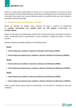 RECON-BT 2023
58
Devem ser usados painéis padronizados de acordo com os arranjos disponíveis no fascículo 11 desta
regulamentação. Entretanto dependendo das características da edificação e/ou da conveniência técnica do
consumidor outros painéis com números diferentes podem ser projetados desde que sejam avaliados e
aprovados previamente pela Light.
3.1. PAINÉIS METÁLICOS PARA MEDIDORES / PROTEÇÃO
Devem ser aplicados em ligações novas, aumentos de carga e reformas no atendimento
de unidades consumidoras com medição direta até 200 Amperes compreendidas em
entradas coletivas.
Devem ser fabricados em aço galvanizado tratado contra corrosão com pintura eletrostática em epóxi ou
similar, considerando todas as especificações e ensaios necessários e exigidos pela Light e as normas
atinentes
Os painéis metálicospara medidores dividem-se em 3 (três)tipos, sendo:
Tipo 01:
• Painel metálico para medidores e disjuntores individuais até 63 Amperes (PMD1).
• Painel metálico para disjuntor geral, medidores e disjuntor individuais até 63 Amperes (PDMD1).
Tipo 02:
• Painel metálico para medidores e disjuntores individuais até 100 Amperes (PMD2).
• Painel metálico para disjuntor geral, medidores e disjuntor individuais até 100 Amperes (PDMD2).
Tipo 03:
• Painel metálico para medidores e disjuntores individuais até 200 Amperes (PMD3).
• Painel metálico para disjuntor geral, medidores e disjuntor individuais até 200 Amperes (PDMD3).
Todos os painéis devem possuir visores em policarbonato a fim de permitir a realização da leitura dos
medidores.
 