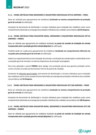 RECON-BT 2023
59
3.1.1. PAINEL METÁLICO PARA MEDIDORES E DISJUNTORES INDIVIDUAIS ATÉ 63 AMPERES – PMD1
Deve ser utilizado para agrupamento de medidores localizado no mesmo compartimento da proteção
geral de entrada da edificação.
Composto de barramento de distribuição e circuitos individuais para instalação dos medidores assim como
compartimento destinado ao emprego das proteções individuais das unidades consumidoras até 63 Amperes.
3.1.2. PAINEL METÁLICO PARA DISJUNTOR GERAL, MEDIDORES E DISJUNTORES INDIVIDUAIS ATÉ 63
AMPERES – PDMD1
Deve ser utilizado para agrupamento de medidores localizado no ponto de conexão da instalação de entrada
incorporandoassimaproteção geraldeentrada(disjuntor)da edificação.
Também pode ser usado para agrupamento de medidores localizado em compartimento diferente do
ocupado pela proteção geral de entrada da edificação.
Caberá ao responsável técnico da instalação de entrada a verificação da coordenação e seletividade entre
a proteção geral de entrada e os demais dispositivos de proteção empregados.
Para essa aplicação o painel PDMD1 deve abrigar uma proteção parcial que garanta proteção contra
curtos-circuitos oriundos do barramento interno do painel de medição.
Composto de disjuntor geral tripolar, barramento de distribuição e circuitos individuais para instalação
dos medidores assim como compartimento destinado ao emprego das proteções individuais das unidades
consumidoras até 63 Amperes.
3.1.3. PAINEL METÁLICO PARA MEDIDORES E DISJUNTORES INDIVIDUAIS ATÉ 100 AMPERES – PMD2
Deve ser utilizado para agrupamento de medidores localizado no mesmo compartimento da proteção
geral de entrada da edificação.
Composto de barramento de distribuição e circuitos individuais para instalação dos medidores assim como
compartimento destinado ao emprego das proteções individuais das unidades consumidoras até 100 Amperes.
3.1.4. PAINEL METÁLICO PARA DISJUNTOR GERAL, MEDIDORES E DISJUNTORES INDIVIDUAIS ATÉ 100
AMPERES – PDMD2
Deve ser utilizado para agrupamento de medidores localizado no ponto de conexão da instalação de entrada
incorporandoassimaproteção geraldeentrada(disjuntor)da edificação.
 